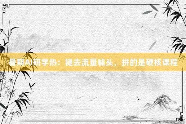 暑期AI研学热：褪去流量噱头，拼的是硬核课程