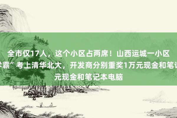 全市仅17人，这个小区占两席！山西运城一小区两名“学霸”考上清华北大，开发商分别重奖1万元现金和笔记本电脑