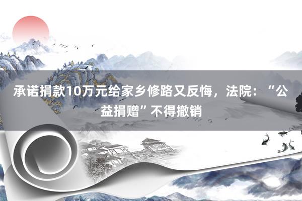 承诺捐款10万元给家乡修路又反悔，法院：“公益捐赠”不得撤销