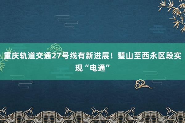 重庆轨道交通27号线有新进展！璧山至西永区段实现“电通”