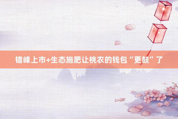 错峰上市+生态施肥让桃农的钱包“更鼓”了