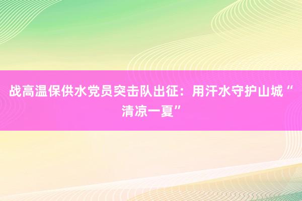 战高温保供水党员突击队出征：用汗水守护山城“清凉一夏”