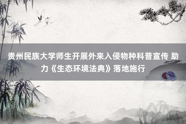 贵州民族大学师生开展外来入侵物种科普宣传 助力《生态环境法典》落地施行