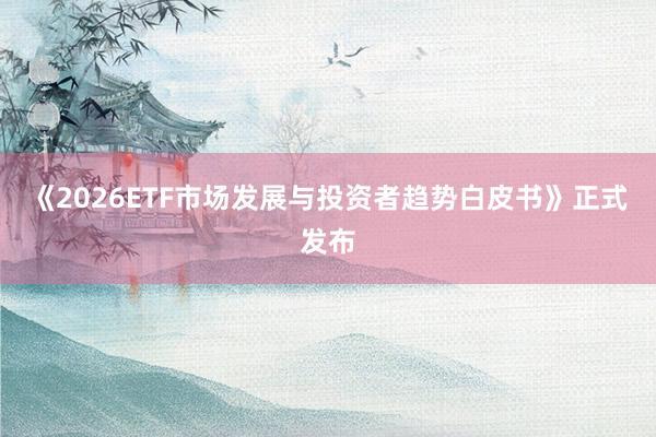 《2026ETF市场发展与投资者趋势白皮书》正式发布