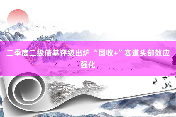 二季度二级债基评级出炉 “固收+”赛道头部效应强化