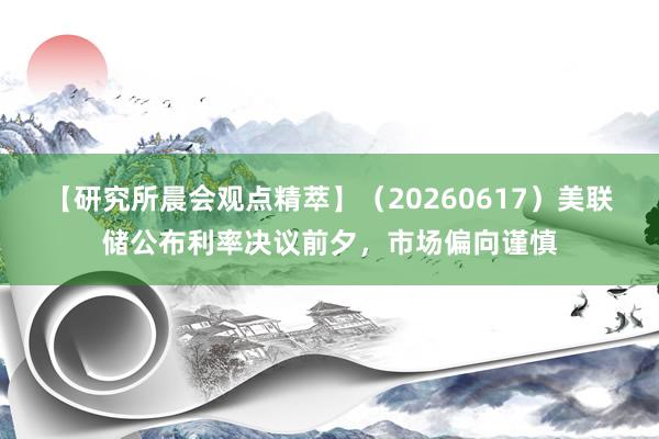 【研究所晨会观点精萃】（20260617）美联储公布利率决议前夕，市场偏向谨慎