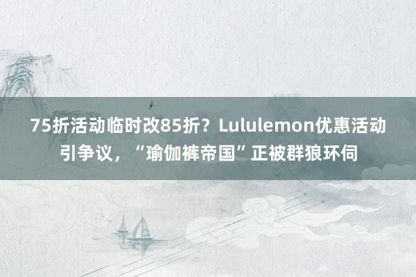 75折活动临时改85折？Lululemon优惠活动引争议，“瑜伽裤帝国”正被群狼环伺