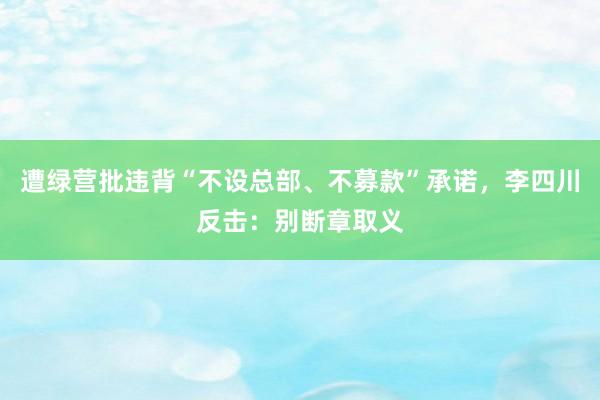 遭绿营批违背“不设总部、不募款”承诺，李四川反击：别断章取义