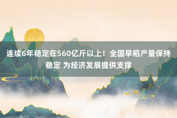 连续6年稳定在560亿斤以上！全国早稻产量保持稳定 为经济发展提供支撑