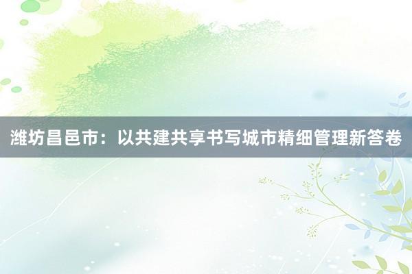 潍坊昌邑市：以共建共享书写城市精细管理新答卷