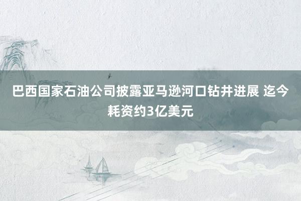 巴西国家石油公司披露亚马逊河口钻井进展 迄今耗资约3亿美元