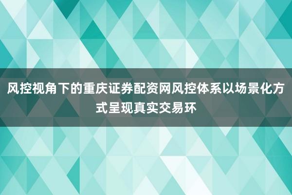 风控视角下的重庆证券配资网风控体系以场景化方式呈现真实交易环