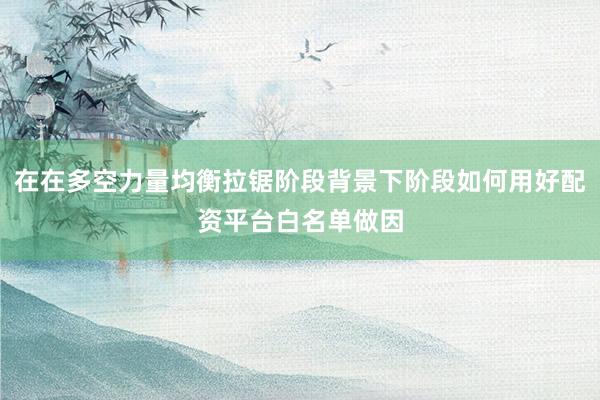 在在多空力量均衡拉锯阶段背景下阶段如何用好配资平台白名单做因