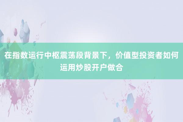 在指数运行中枢震荡段背景下，价值型投资者如何运用炒股开户做合