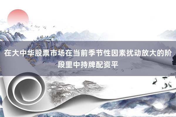 在大中华股票市场在当前季节性因素扰动放大的阶段里中持牌配资平