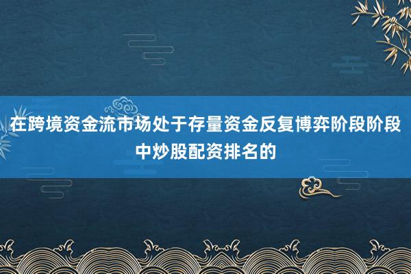 在跨境资金流市场处于存量资金反复博弈阶段阶段中炒股配资排名的