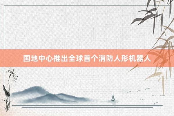 国地中心推出全球首个消防人形机器人
