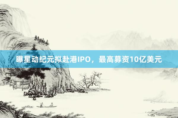 曝星动纪元拟赴港IPO，最高募资10亿美元