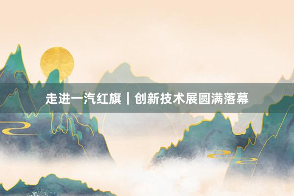走进一汽红旗｜创新技术展圆满落幕