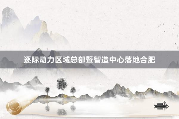 逐际动力区域总部暨智造中心落地合肥