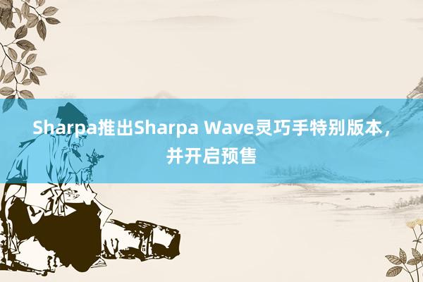 Sharpa推出Sharpa Wave灵巧手特别版本，并开启预售