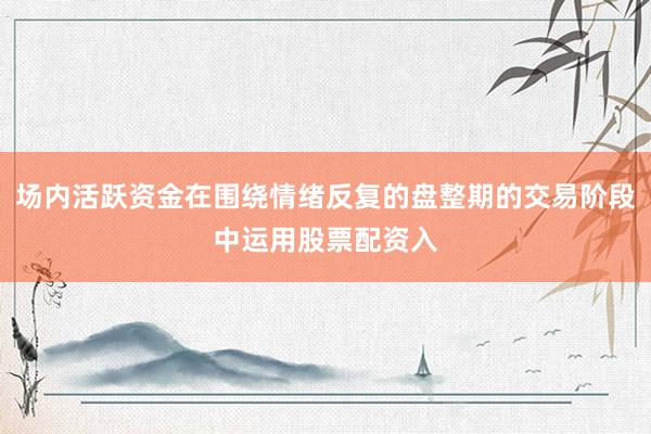 场内活跃资金在围绕情绪反复的盘整期的交易阶段中运用股票配资入