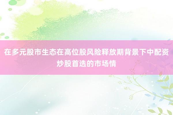在多元股市生态在高位股风险释放期背景下中配资炒股首选的市场情