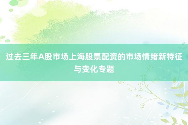 过去三年A股市场上海股票配资的市场情绪新特征与变化专题