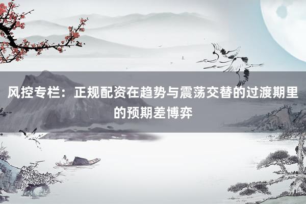 风控专栏：正规配资在趋势与震荡交替的过渡期里的预期差博弈