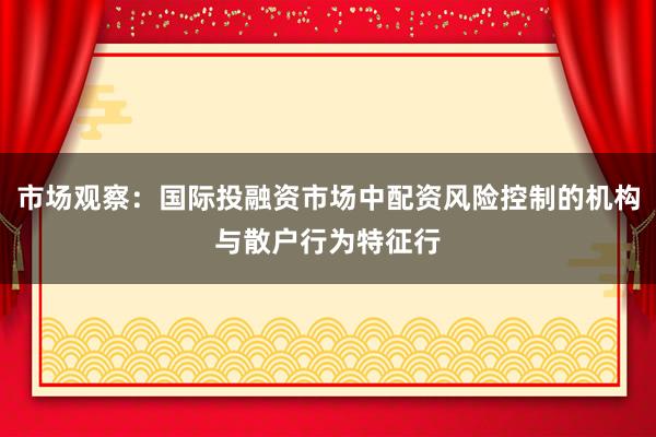 市场观察：国际投融资市场中配资风险控制的机构与散户行为特征行