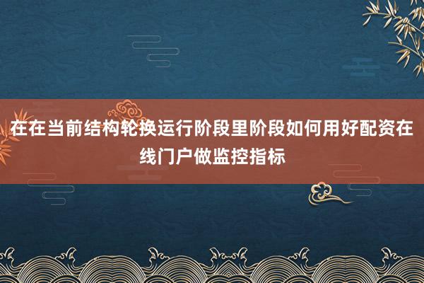 在在当前结构轮换运行阶段里阶段如何用好配资在线门户做监控指标