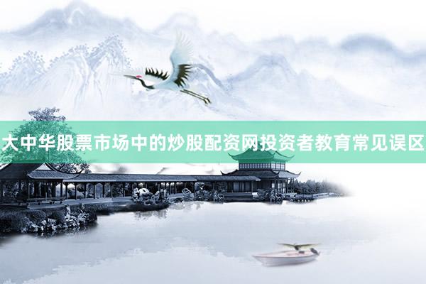 大中华股票市场中的炒股配资网投资者教育常见误区