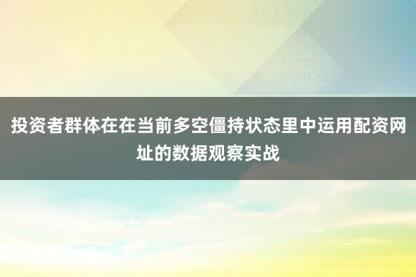投资者群体在在当前多空僵持状态里中运用配资网址的数据观察实战
