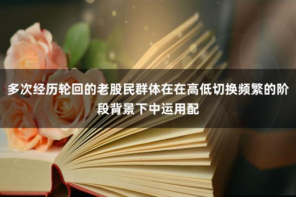 多次经历轮回的老股民群体在在高低切换频繁的阶段背景下中运用配