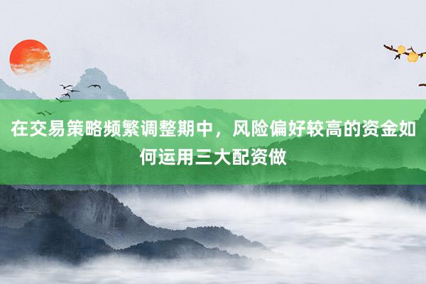 在交易策略频繁调整期中，风险偏好较高的资金如何运用三大配资做