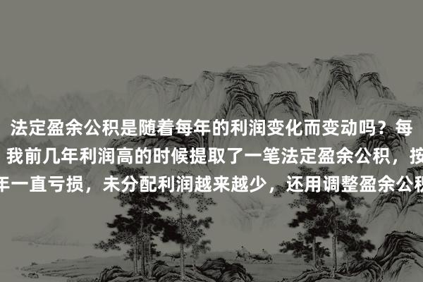 法定盈余公积是随着每年的利润变化而变动吗？每年年末都得调整吗？  我前几年利润高的时候提取了一笔法定盈余公积，按10%比例，近几年一直亏损，未分配利润越来越少，还用调整盈余公积吗？  股东分红时盈余公积参加分配吗？  如果参加，那就是未分配利润和盈余公积的和作为基数。（注：没有资本公积）股权转让也以此作为基数，交个税吗？