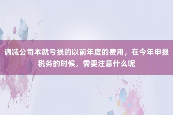 调减公司本就亏损的以前年度的费用，在今年申报税务的时候，需要注意什么呢
