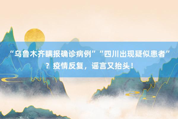 “乌鲁木齐瞒报确诊病例”“四川出现疑似患者”？疫情反复，谣言又抬头！
