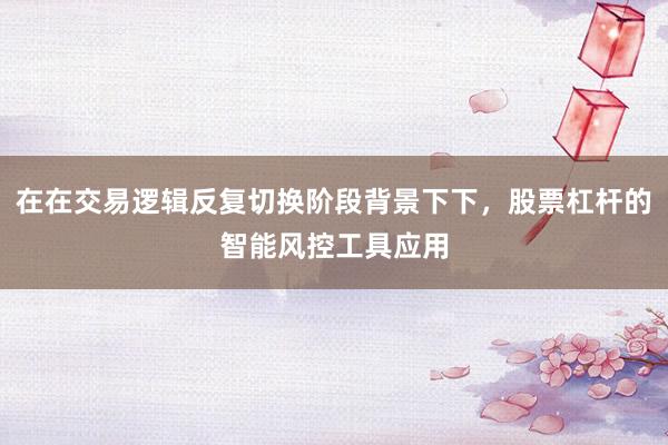 在在交易逻辑反复切换阶段背景下下，股票杠杆的智能风控工具应用