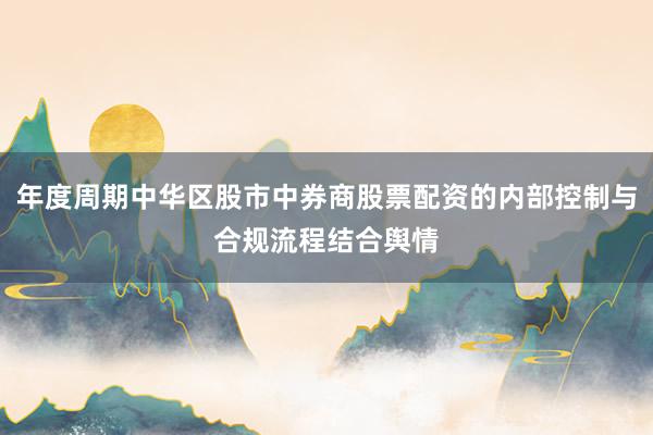年度周期中华区股市中券商股票配资的内部控制与合规流程结合舆情