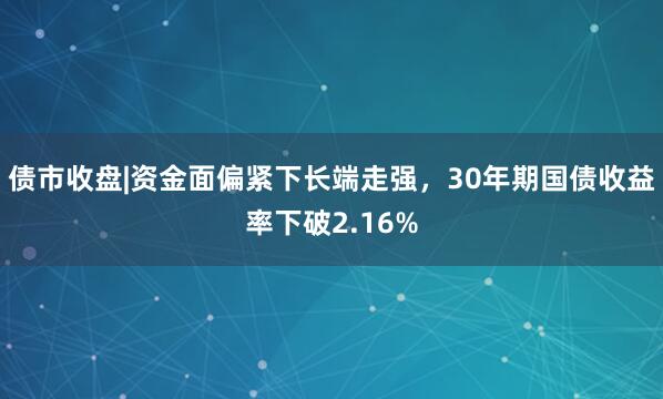 债市收盘|资金面偏紧下长端走强，30年期国债收益率下破2.16%