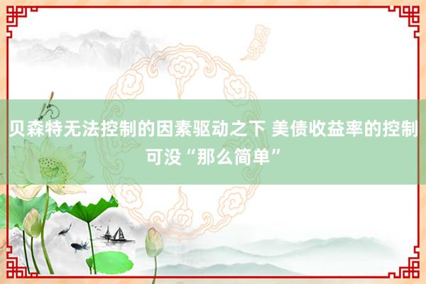 贝森特无法控制的因素驱动之下 美债收益率的控制可没“那么简单”